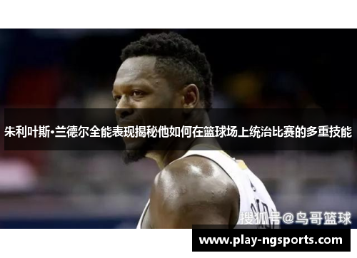 朱利叶斯·兰德尔全能表现揭秘他如何在篮球场上统治比赛的多重技能