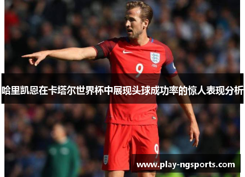 哈里凯恩在卡塔尔世界杯中展现头球成功率的惊人表现分析