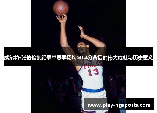 威尔特·张伯伦创纪录单赛季场均50.4分背后的伟大成就与历史意义