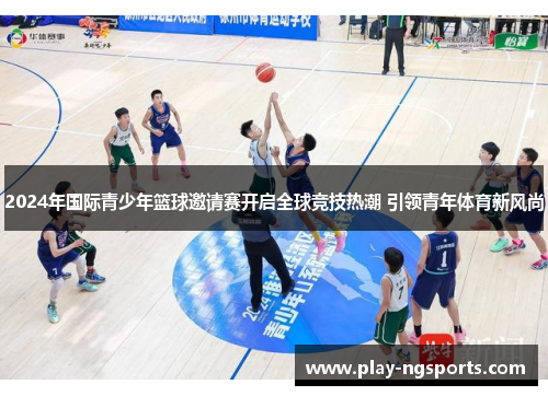 2024年国际青少年篮球邀请赛开启全球竞技热潮 引领青年体育新风尚