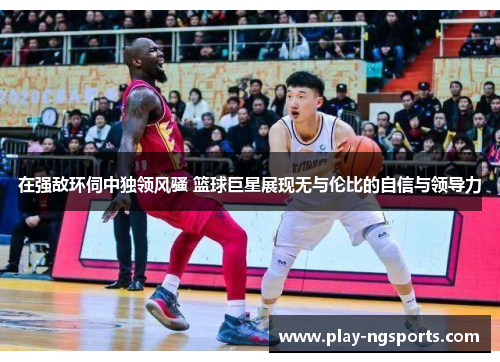 在强敌环伺中独领风骚 篮球巨星展现无与伦比的自信与领导力
