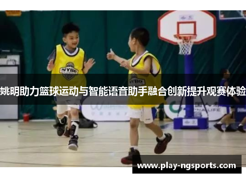 姚明助力篮球运动与智能语音助手融合创新提升观赛体验