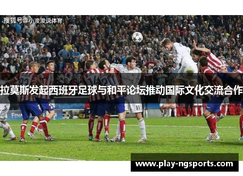 拉莫斯发起西班牙足球与和平论坛推动国际文化交流合作