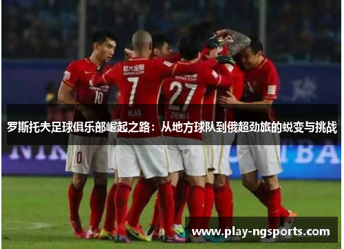 罗斯托夫足球俱乐部崛起之路：从地方球队到俄超劲旅的蜕变与挑战