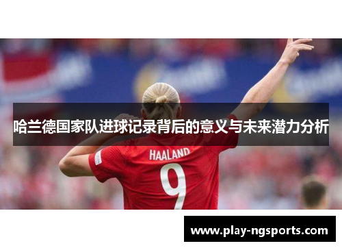 哈兰德国家队进球记录背后的意义与未来潜力分析