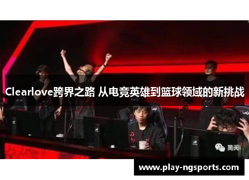Clearlove跨界之路 从电竞英雄到篮球领域的新挑战