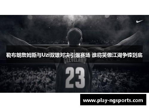 勒布朗詹姆斯与Uzi双雄对决引爆赛场 谁将笑傲江湖争锋到底