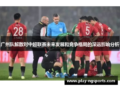 广州队解散对中超联赛未来发展和竞争格局的深远影响分析