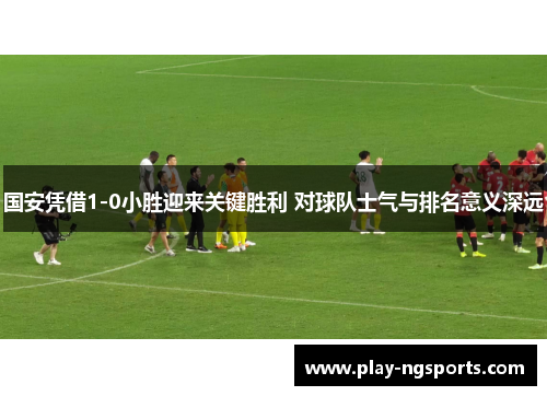 国安凭借1-0小胜迎来关键胜利 对球队士气与排名意义深远