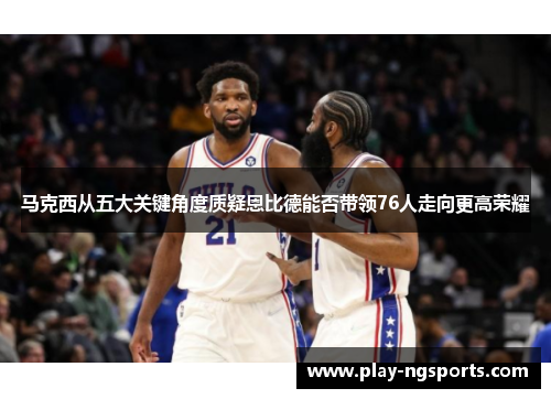 马克西从五大关键角度质疑恩比德能否带领76人走向更高荣耀 马克西从五大关键角度质疑恩比德能否带领76人走向更高荣耀