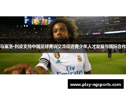 马塞洛·利皮支持中国足球青训交流促进青少年人才发展与国际合作 马塞洛·利皮支持中国足球青训交流促进青少年人才发展与国际合作