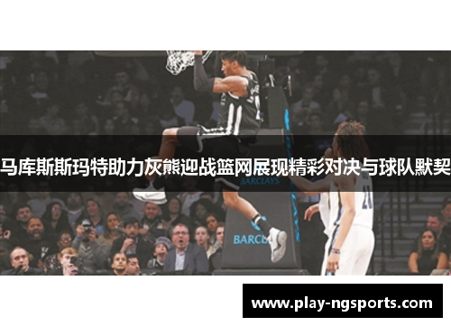 马库斯斯玛特助力灰熊迎战篮网展现精彩对决与球队默契 马库斯斯玛特助力灰熊迎战篮网展现精彩对决与球队默契