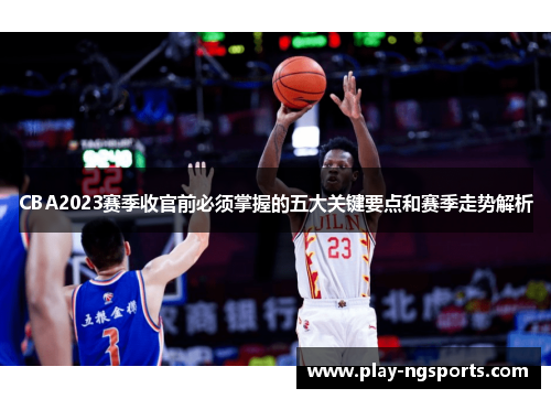 CBA2023赛季收官前必须掌握的五大关键要点和赛季走势解析 CBA2023赛季收官前必须掌握的五大关键要点和赛季走势解析