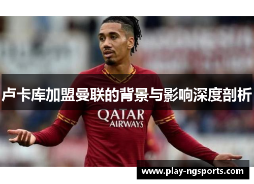 卢卡库加盟曼联的背景与影响深度剖析