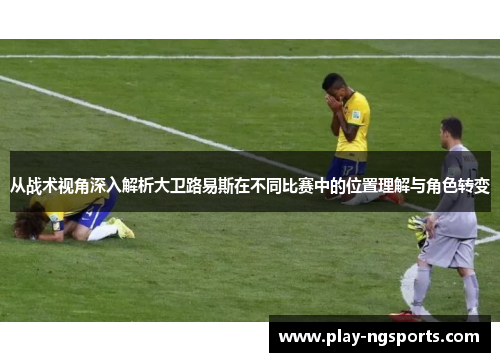 从战术视角深入解析大卫路易斯在不同比赛中的位置理解与角色转变