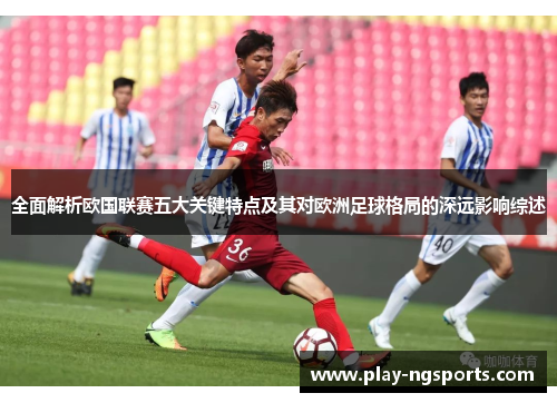 全面解析欧国联赛五大关键特点及其对欧洲足球格局的深远影响综述