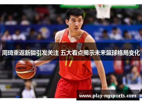 周琦重返新疆引发关注 五大看点揭示未来篮球格局变化