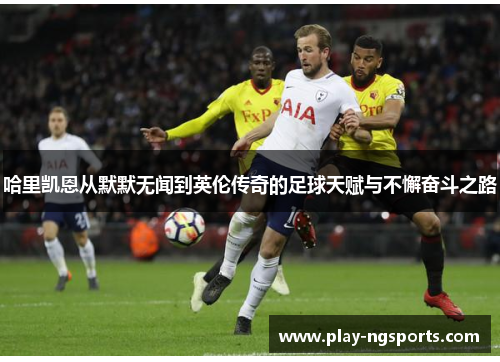 哈里凯恩从默默无闻到英伦传奇的足球天赋与不懈奋斗之路 哈里凯恩从默默无闻到英伦传奇的足球天赋与不懈奋斗之路