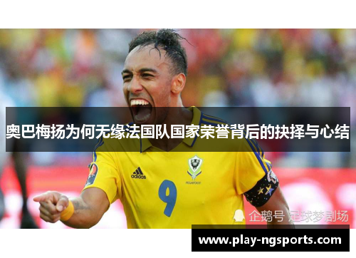 奥巴梅扬为何无缘法国队国家荣誉背后的抉择与心结 奥巴梅扬为何无缘法国队国家荣誉背后的抉择与心结