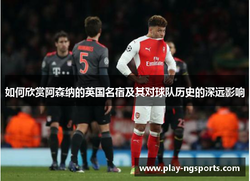 如何欣赏阿森纳的英国名宿及其对球队历史的深远影响 如何欣赏阿森纳的英国名宿及其对球队历史的深远影响
