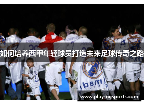 如何培养西甲年轻球员打造未来足球传奇之路