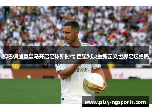 姆巴佩加盟皇马开启足球新时代 巨星对决重新定义世界足坛格局