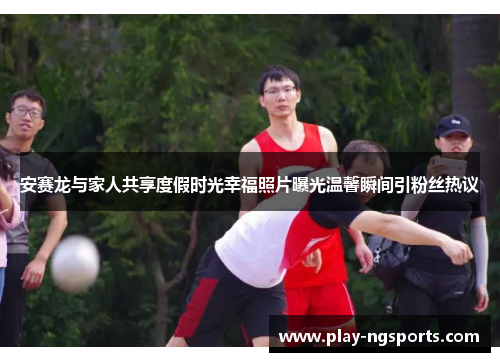 安赛龙与家人共享度假时光幸福照片曝光温馨瞬间引粉丝热议