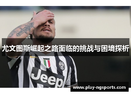 尤文图斯崛起之路面临的挑战与困境探析 尤文图斯崛起之路面临的挑战与困境探析