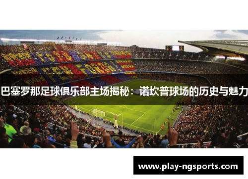 巴塞罗那足球俱乐部主场揭秘：诺坎普球场的历史与魅力