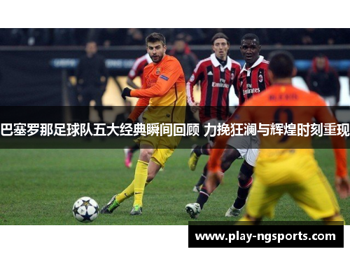 巴塞罗那足球队五大经典瞬间回顾 力挽狂澜与辉煌时刻重现