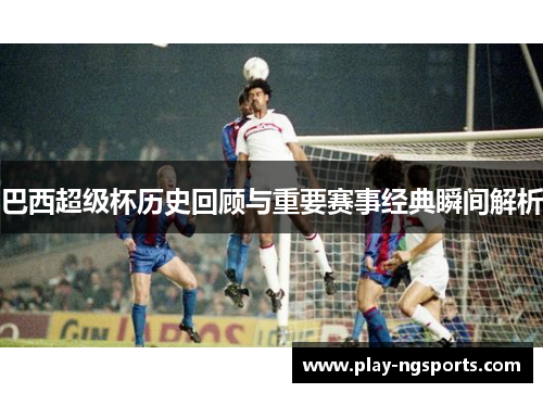 巴西超级杯历史回顾与重要赛事经典瞬间解析