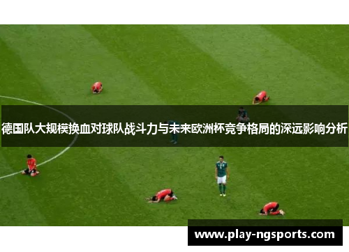 德国队大规模换血对球队战斗力与未来欧洲杯竞争格局的深远影响分析