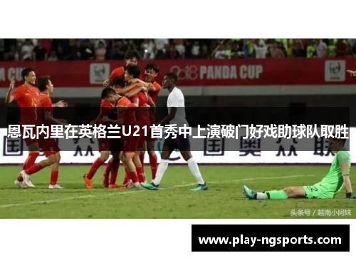 恩瓦内里在英格兰U21首秀中上演破门好戏助球队取胜 恩瓦内里在英格兰U21首秀中上演破门好戏助球队取胜