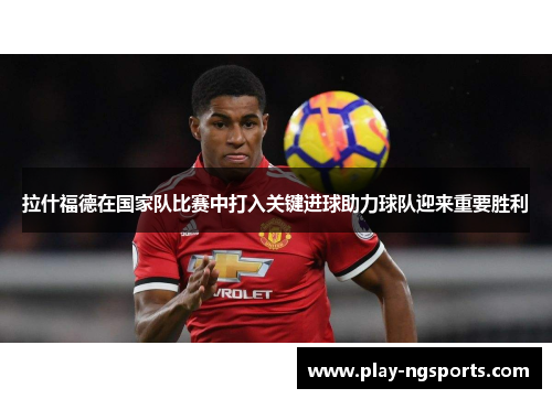 拉什福德在国家队比赛中打入关键进球助力球队迎来重要胜利
